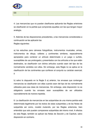 ARANCEL DIGILTAL


ES




4. Las mercancías que no puedan clasificarse aplicando las Reglas anteriores
se clasificarán en la partida que comprenda aquellas con las que tengan mayor
analogía.


5. Además de las disposiciones precedentes, a las mercancías consideradas a
continuación se les aplicarán las
Reglas siguientes:


a) los estuches para cámaras fotográficas, instrumentos musicales, armas,
instrumentos de dibujo, collares y continentes similares, especialmente
apropiados para contener un artículo determinado o un juego o surtido,
susceptibles de uso prolongado y presentados con los artículos a los que están
destinados, se clasificarán con dichos artículos cuando sean del tipo de los
normalmente vendidos con ellos. Sin embargo, esta Regla no se aplica en la
clasificación de los continentes que confieran al conjunto su carácter esencial;
II


b) salvo lo dispuesto en la Regla 5 a) anterior, los envases que contengan
mercancías se clasificarán con ellas cuando sean del tipo de los normalmente
utilizados para esa clase de mercancías. Sin embargo, esta disposición no es
obligatoria   cuando   los   envases   sean   susceptibles   de   ser   utilizados
razonablemente de manera repetida.


6. La clasificación de mercancías en las subpartidas de una misma partida está
determinada legalmente por los textos de estas subpartidas y de las Notas de
subpartida así como, mutatis mutandis, por las Reglas anteriores, bien
entendido que solo pueden compararse subpartidas del mismo nivel. A efectos
de esta Regla, también se aplican las Notas de Sección y de Capítulo, salvo
disposición en contrario.




                                                                               30
 