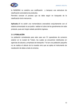 ARANCEL DIGILTAL


la NANDINA no existiría una codificación       y tampoco una estructura de
clasificación arancelaria de productos.
Permitirá conocer el proceso que se debe seguir en búsqueda de la
clasificación de la mercancía.


Aplicada.-Al no existir una nomenclatura arancelaria conjuntamente con el
sistema armonizado no se podría realizar el cobro de los gravámenes de cada
producto, pues así ningún estado percibiría ingresos.


3.1.3 POBLACIÓN
La población considerada para este caso son 51 operadores de comercio
exterior en la ciudad de Tulcán, los cuales se encuentran distribuidos en
agencias de aduana y empresas de transporte. Y al ser una población pequeña
no se realiza el cálculo de la muestra sino que se aplica el instrumento de
recolección de datos a todo el universo.




                                                                         32
 