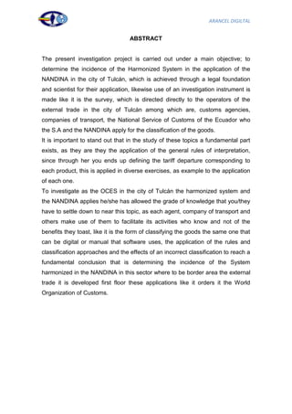ARANCEL DIGILTAL


                                   ABSTRACT


The present investigation project is carried out under a main objective; to
determine the incidence of the Harmonized System in the application of the
NANDINA in the city of Tulcán, which is achieved through a legal foundation
and scientist for their application, likewise use of an investigation instrument is
made like it is the survey, which is directed directly to the operators of the
external trade in the city of Tulcán among which are, customs agencies,
companies of transport, the National Service of Customs of the Ecuador who
the S.A and the NANDINA apply for the classification of the goods.
It is important to stand out that in the study of these topics a fundamental part
exists, as they are they the application of the general rules of interpretation,
since through her you ends up defining the tariff departure corresponding to
each product, this is applied in diverse exercises, as example to the application
of each one.
To investigate as the OCES in the city of Tulcán the harmonized system and
the NANDINA applies he/she has allowed the grade of knowledge that you/they
have to settle down to near this topic, as each agent, company of transport and
others make use of them to facilitate its activities who know and not of the
benefits they toast, like it is the form of classifying the goods the same one that
can be digital or manual that software uses, the application of the rules and
classification approaches and the effects of an incorrect classification to reach a
fundamental conclusion that is determining the incidence of the System
harmonized in the NANDINA in this sector where to be border area the external
trade it is developed first floor these applications like it orders it the World
Organization of Customs.




                                                                                  4
 