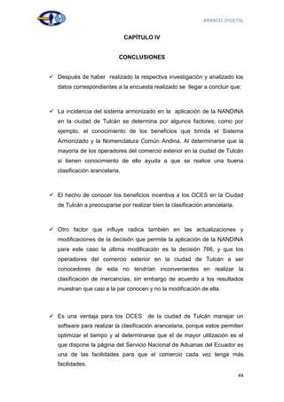 ARANCEL DIGILTAL


                                CAPÍTULO IV


                            CONCLUSIONES


 Después de haber realizado la respectiva investigación y analizado los
   datos correspondientes a la encuesta realizado se llegar a concluir que:



 La incidencia del sistema armonizado en la aplicación de la NANDINA
   en la ciudad de Tulcán se determina por algunos factores; como por
   ejemplo, el conocimiento de los beneficios que brinda el Sistema
   Armonizado y la Nomenclatura Común Andina. Al determinarse que la
   mayoría de los operadores del comercio exterior en la ciudad de Tulcán
   si tienen conocimiento de ello ayuda a que se realice una buena
   clasificación arancelaria.



 El hecho de conocer los beneficios incentiva a los OCES en la Ciudad
   de Tulcán a preocuparse por realizar bien la clasificación arancelaria.



 Otro factor que influye radica también en las actualizaciones y
   modificaciones de la decisión que permite la aplicación de la NANDINA
   para este caso la última modificación es la decisión 766, y que los
   operadores del comercio exterior en la ciudad de Tulcán a ser
   conocedores de esta no tendrían inconvenientes en realizar la
   clasificación de mercancías, sin embargo de acuerdo a los resultados
   muestran que casi a la par conocen y no la modificación de ella.



 Es una ventaja para los OCES         de la ciudad de Tulcán manejar un
   software para realizar la clasificación arancelaria, porque estos permiten
   optimizar el tiempo y al determinarse que el de mayor utilización es el
   que dispone la página del Servicio Nacional de Aduanas del Ecuador es
   una de las facilidades para que el comercio cada vez tenga más
   facilidades.
                                                                             44
 