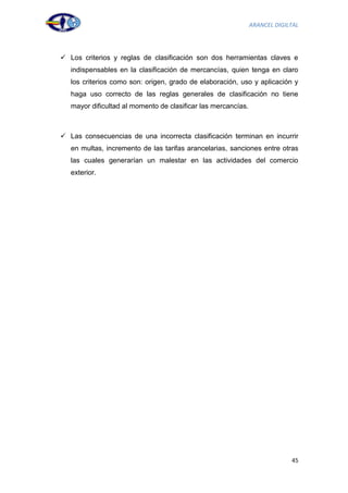 ARANCEL DIGILTAL




 Los criterios y reglas de clasificación son dos herramientas claves e
   indispensables en la clasificación de mercancías, quien tenga en claro
   los criterios como son: origen, grado de elaboración, uso y aplicación y
   haga uso correcto de las reglas generales de clasificación no tiene
   mayor dificultad al momento de clasificar las mercancías.



 Las consecuencias de una incorrecta clasificación terminan en incurrir
   en multas, incremento de las tarifas arancelarias, sanciones entre otras
   las cuales generarían un malestar en las actividades del comercio
   exterior.




                                                                            45
 
