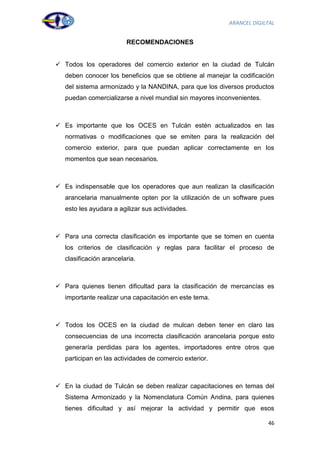 ARANCEL DIGILTAL


                         RECOMENDACIONES


 Todos los operadores del comercio exterior en la ciudad de Tulcán
   deben conocer los beneficios que se obtiene al manejar la codificación
   del sistema armonizado y la NANDINA, para que los diversos productos
   puedan comercializarse a nivel mundial sin mayores inconvenientes.



 Es importante que los OCES en Tulcán estén actualizados en las
   normativas o modificaciones que se emiten para la realización del
   comercio exterior, para que puedan aplicar correctamente en los
   momentos que sean necesarios.



 Es indispensable que los operadores que aun realizan la clasificación
   arancelaria manualmente opten por la utilización de un software pues
   esto les ayudara a agilizar sus actividades.



 Para una correcta clasificación es importante que se tomen en cuenta
   los criterios de clasificación y reglas para facilitar el proceso de
   clasificación arancelaria.



 Para quienes tienen dificultad para la clasificación de mercancías es
   importante realizar una capacitación en este tema.



 Todos los OCES en la ciudad de mulcan deben tener en claro las
   consecuencias de una incorrecta clasificación arancelaria porque esto
   generaría perdidas para los agentes, importadores entre otros que
   participan en las actividades de comercio exterior.



 En la ciudad de Tulcán se deben realizar capacitaciones en temas del
   Sistema Armonizado y la Nomenclatura Común Andina, para quienes
   tienes dificultad y así mejorar la actividad y permitir que esos

                                                                        46
 