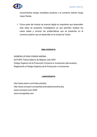 ARANCEL DIGILTAL


      conocimientos tengas resultados positivos y el comercio exterior tenga
      mayor fluidez.



    Como parte del modulo de arancel digital es importante que desarrollen
      esta clase de proyectos investigativos ya que permiten analizar los
      casos reales y conocer las problemáticas que se presentan en el
      comercio exterior que se desarrolla en la ciudad de Tulcán.




                              BIBLIOGRAFIA


NOMENCLATURA COMÚN ANDINA
AUTORA: Felicia Salerno de Malaver Julio 2007
Código Orgánico de la Producción Comercio e Inversiones (del ecuador).
Reglamento al Código Orgánico de la Producción e Inversiones.




                               LINKOGRAFIA


http://www.sisarm.com/index.php/faq/
http://www.comxport.com/partida-arancelaria/nandina.php
(www.comxport.com) 2006
www.monografias.com




                                                                            47
 