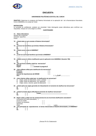 ARANCEL DIGILTAL


                                              ENCUESTA

                             UNIVERSIDAD POLITÉCNICA ESTATAL DEL CARCHI

OBJETIVO: Determinar la incidencia del Sistema Armonizado en la aplicación del de la Nomenclatura Arancelaria
Común NANDINA en la ciudad de Tulcán

INSTRUCCIÓN:
La encuesta es confidencial, conteste con sinceridad. Cada interrogante posee alternativas para confirmar sus
respuestas, marque con una x según su criterio.
                                                CUESTIONARIO

13. Datos informativos
Nombre de la Institución ………………………………………….
Actividad específica……………………………………………….
Fecha……………………………………………………………….

14. ¿Usted sabe en qué consiste el Sistema Armonizado?
    Si            ( )
    No            ( )
15. ¿Conoce los beneficios que brinda el Sistema Armonizado?
    Si            ( )
    No            ( )
16. ¿Usted conoce sobre la NANDINA?
    Si            ( )
    No            ( )
17. ¿Cuál es el principal beneficio que brinda la NANDINA?
    ……………………………………………………………………………………………………………………………………
    ……...
18. ¿Usted conoce la última modificación para la aplicación de la NANDINA ( Decisión 766)
    Si            ( )
    No            ( )
19. ¿De qué forma clasifica usted las mercancías?
    Manual                  ( )
    Digital                 ( ) Conteste la pregunta 8

20. ¿Qué software utiliza para clasificación de mercancías?
    E-Comex                                            ( )
    Pudeleco                                           ( )
    Arancel de importaciones del SENAE                 ( )
    Otro                                                        ( ) ¿Cuál?…………………

21. ¿Qué criterios utiliza usted para la clasificación de mercancías?
    a) Origen, grado de elaboración, precio, cantidad ( )
    b) Origen, grado de elaboración, uso, aplicación     ( )
    c) Origen, precio, volumen, grado de elaboración ( )

22. ¿Usted aplica las reglas generales de interpretación al momento de clasificar las mercancías?
    Si           ( )
    No           ( )

23. ¿Usted ha tenido alguna dificultad al momento de clasificar mercancías?
    Si           ( )                 Cuales_____________________________________
    No           ( )

24. Según usted ¿cuáles son las consecuencias de una incorrecta clasificación arancelaria?
    Incremento de la tarifa arancelaria ( )
    Incurrir en multas                      ( )
    Evasión de impuestos                    ( )
    Sanciones                               ( )
    Otras                                           ( )      cuales_______________________
25. ¿Ha participado de capacitaciones en temas relacionados al Sistema Armonizado y la NANDINA?
    Si              ( )
    No              ( )




                                         ¡Gracias Por Su Colaboración



                                                                                                          49
 
