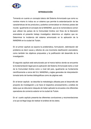 ARANCEL DIGILTAL


                                INTRODUCCIÓN


Tomando en cuenta un concepto básico del Sistema Armonizado que como su
nombre mismo lo indica es un sistema que permite la estandarización de las
características de los productos y poderlos comercializar en diversos países del
mundo igualmente el concepto de la NANDINA, que es la nomenclatura común
que utilizan los países de la Comunidad Andina con fines de la liberación
arancelaria el presente trabajo investigativo determina un objetivo que es:
Determinar la incidencia del sistema armonizado en la aplicación de la
NANDINA en la ciudad de Tulcán.


En el primer capítulo se expone la problemática, formulación, delimitación del
problema es decir causa y efectos de una incorrecta clasificación arancelaria;
como también los objetivos propuestos y la justificación del desarrollo de la
investigación.


El segundo capítulo está estructurado por el marco teórico donde se encuentra
la fundamentación legal para la aplicación del Sistema Armonizado tanto a nivel
de la Comunidad Andina como a nivel del país, igualmente se fundamenta
científicamente a cerca del S.A, NANDINA y reglas generales de interpretación
tomada tanto de fuentes bibliográficas como de páginas web.


En el tercer capítulo se describe la metodología utilizada para el desarrollo del
proyecto de investigación y se hace el respectivo procesamiento y análisis de
datos que se obtuvieron después de haber aplicado la encuesta a los diferentes
operadores de comercio exterior en la ciudad de Tulcán.


En el cuarto capítulo presenta las diferentes conclusiones y recomendaciones
a la que se llega luego de realizar el análisis de los datos.




                                                                               5
 