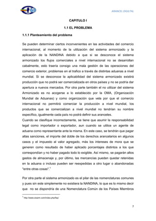 ARANCEL DIGILTAL


                                             CAPITULO I

                                           1.1 EL PROBLEMA

1.1.1 Planteamiento del problema

Se pueden determinar ciertos inconvenientes en las actividades del comercio
internacional, al momento de la utilización del sistema armonizado y la
aplicación de la NANDINA debido a que si se desconoce el sistema
armonizado los flujos comerciales a nivel internacional no se desarrollan
cabalmente, esto traería consigo una mala gestión de las operaciones del
comercio exterior, problemas en el trafico a través de distintas aduanas a nivel
mundial. Si se desconoce la aplicabilidad del sistema armonizado existirá
producción que no podrá ser comercializada en otros países y no se podría dar
apertura a nuevos mercados. Por otra parte también el no utilizar del sistema
Armonizado es no acogerse a lo establecido por la OMA, (Organización
Mundial de Aduanas) y como organización que vela por que el comercio
internacional no permitirá comerciar la producción a nivel mundial, los
productos que se comercializan a nivel mundial no tendrían su nombre
específico, igualmente cada país no podrá definir sus aranceles.
Cuando se clasifique incorrectamente, se tiene que asumir la responsabilidad
legal como importador o exportador, aun cuando se utilice un agente de
aduana como representante ante la misma. En este caso, se tendrán que pagar
altas sanciones, el importe del doble de los derechos arancelarios en algunos
casos y el impuesto al valor agregado, más los intereses de mora que se
generen como resultado de haber aplicado porcentajes distintos a los que
correspondían y no haber pagado todo lo exigible. Así mismo, se pagarán altos
gastos de almacenaje y, por último, las mercancías pueden quedar retenidas
en la aduana o incluso pueden ser reexpedidas a otro lugar o abandonadas
"entre otras cosas".1

Por otra parte el sistema armonizado es el pilar de las nomenclaturas comunes
y pues sin este simplemente no existiera la NANDINA, lo que es lo mismo decir
que no se dispondría de una Nomenclatura Común de los Países Miembros

1
    http://www.sisarm.com/index.php/faq/



                                                                               7
 