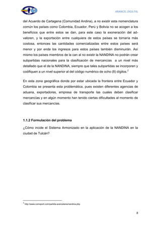 ARANCEL DIGILTAL


del Acuerdo de Cartagena (Comunidad Andina), a no existir esta nomenclatura
común los países como Colombia, Ecuador, Perú y Bolivia no se acogen a los
beneficios que entre estos se dan, para este caso la exoneración del ad-
valoren, y la exportación entre cualquiera de estos países se tornaría más
costosa, entonces las cantidades comercializadas entre estos países será
menor y por ende los ingresos para estos países también disminuirán. Así
mismo los países miembros de la can al no existir la NANDINA no podrán crear
subpartidas nacionales para la clasificación de mercancías a un nivel más
detallado que el de la NANDINA, siempre que tales subpartidas se incorporen y
codifiquen a un nivel superior al del código numérico de ocho (8) dígitos. 2

En esta zona geográfica donde por estar ubicada la frontera entre Ecuador y
Colombia se presenta esta problemática, pues existen diferentes agencias de
aduana, exportadores, empresa de transporte las cuales deben clasificar
mercancías y en algún momento han tenido ciertas dificultades al momento de
clasificar sus mercancías.




1.1.2 Formulación del problema

¿Cómo incide el Sistema Armonizado en la aplicación de la NANDINA en la
ciudad de Tulcán?




2
    http://www.comxport.com/partida-arancelaria/nandina.php



                                                                                8
 