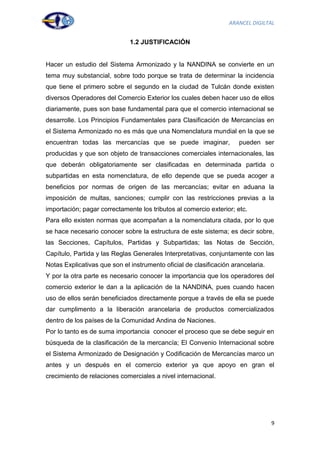 ARANCEL DIGILTAL


                              1.2 JUSTIFICACIÓN


Hacer un estudio del Sistema Armonizado y la NANDINA se convierte en un
tema muy substancial, sobre todo porque se trata de determinar la incidencia
que tiene el primero sobre el segundo en la ciudad de Tulcán donde existen
diversos Operadores del Comercio Exterior los cuales deben hacer uso de ellos
diariamente, pues son base fundamental para que el comercio internacional se
desarrolle. Los Principios Fundamentales para Clasificación de Mercancías en
el Sistema Armonizado no es más que una Nomenclatura mundial en la que se
encuentran todas las mercancías que se puede imaginar,               pueden ser
producidas y que son objeto de transacciones comerciales internacionales, las
que deberán obligatoriamente ser clasificadas en determinada partida o
subpartidas en esta nomenclatura, de ello depende que se pueda acoger a
beneficios por normas de origen de las mercancías; evitar en aduana la
imposición de multas, sanciones; cumplir con las restricciones previas a la
importación; pagar correctamente los tributos al comercio exterior; etc.
Para ello existen normas que acompañan a la nomenclatura citada, por lo que
se hace necesario conocer sobre la estructura de este sistema; es decir sobre,
las Secciones, Capítulos, Partidas y Subpartidas; las Notas de Sección,
Capítulo, Partida y las Reglas Generales Interpretativas, conjuntamente con las
Notas Explicativas que son el instrumento oficial de clasificación arancelaria.
Y por la otra parte es necesario conocer la importancia que los operadores del
comercio exterior le dan a la aplicación de la NANDINA, pues cuando hacen
uso de ellos serán beneficiados directamente porque a través de ella se puede
dar cumplimento a la liberación arancelaria de productos comercializados
dentro de los países de la Comunidad Andina de Naciones.
Por lo tanto es de suma importancia conocer el proceso que se debe seguir en
búsqueda de la clasificación de la mercancía; El Convenio Internacional sobre
el Sistema Armonizado de Designación y Codificación de Mercancías marco un
antes y un después en el comercio exterior ya que apoyo en gran el
crecimiento de relaciones comerciales a nivel internacional.




                                                                                  9
 