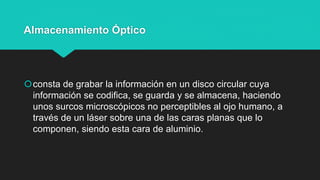 Almacenamiento Óptico
consta de grabar la información en un disco circular cuya
información se codifica, se guarda y se almacena, haciendo
unos surcos microscópicos no perceptibles al ojo humano, a
través de un láser sobre una de las caras planas que lo
componen, siendo esta cara de aluminio.
 