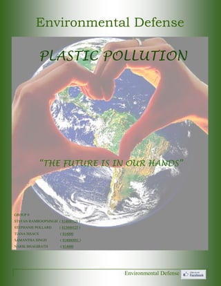 Environmental Defense 
“THE FUTURE IS IN OUR HANDS” 
Environmental Defense 
PLASTIC POLLUTION 
GROUP 9 
STEFAN RAMROOPSINGH ( 814000928 ) 
STEPHANIE POLLARD ( 813000525 ) 
TIANA ISSACS ( 814000 
SAMANTHA SINGH ( 814000881 ) 
NARIK BHAGIRATH ( 814000  