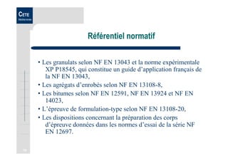 10
CETE
Méditerranée
Référentiel normatif
• Les granulats selon NF EN 13043 et la norme expérimentale
XP P18545, qui constitue un guide d’application français de
la NF EN 13043,
• Les agrégats d’enrobés selon NF EN 13108-8,
• Les bitumes selon NF EN 12591, NF EN 13924 et NF EN
14023,
• L’épreuve de formulation-type selon NF EN 13108-20,
• Les dispositions concernant la préparation des corps
d’épreuve données dans les normes d’essai de la série NF
EN 12697.
 