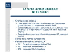 12
CETE
Méditerranée
La norme Enrobés Bitumineux
NF EN 13108-1
Avant-propos national :
Caractéristiques à déclarer dans le marquage (constituants,
granulométrie et TL, température de fabrication)
Caractéristiques générales (granularité, % vides, tenue à l’eau,
orniérage) et complémentaires (fuseaux et Tlmin, module et
fatigue)
Caractéristiques recommandées (tableaux pour CS, assises et
autres)
Corps de la norme européenne
Partie harmonisée : annexe ZA :
ZA1 : Caractéristiques essentielles (DPC)
ZA2 : Attestation de conformité : 2+
ZA3 : marquage CE et étiquettage
 