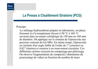 16
CETE
Méditerranée
La Presse à Cisaillement Giratoire (PCG)
Principe:
Le mélange hydrocarboné préparé en laboratoire, est placé,
foisonné et à la température d'essai (130 °C à 160 °C
environ) dans un moule cylindrique de 150 mm ou 160 mm
de diamètre. On applique sur le sommet de l'éprouvette une
pression verticale de 0,6 MPa. En même temps, l'éprouvette
est inclinée d'un angle faible de l'ordre de 1° (externe) ou
0,82° (interne) et soumise à un mouvement circulaire. Ces
différentes actions exercent un compactage par pétrissage.
On observe l'augmentation de compacité ( diminution du
pourcentage de vides) en fonction du nombre de tours.
 