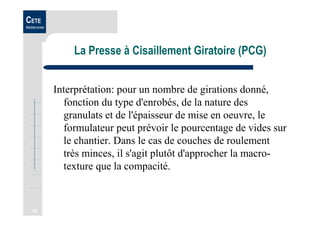 18
CETE
Méditerranée
La Presse à Cisaillement Giratoire (PCG)
Interprétation: pour un nombre de girations donné,
fonction du type d'enrobés, de la nature des
granulats et de l'épaisseur de mise en oeuvre, le
formulateur peut prévoir le pourcentage de vides sur
le chantier. Dans le cas de couches de roulement
très minces, il s'agit plutôt d'approcher la macro-
texture que la compacité.
 