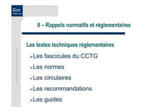 2
CETE
Méditerranée
0 – Rappels normatifs et réglementaires
Les textes techniques réglementaires
Les fascicules du CCTG
Les normes
Les circulaires
Les recommandations
Les guides
 