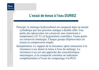 20
CETE
Méditerranée
L’essai de tenue à l’eau DURIEZ
Principe: le mélange hydrocarboné est compacté dans un moule
cylindrique par une pression statique à double effet. Une
partie des éprouvettes est conservée sans immersion à
température (18 °C) et hygrométrie contrôlées, l'autre partie
est conservée immergée. Chaque groupe d'éprouvettes est
écrasé en compression simple.
Interprétation: Le rapport de la résistance après immersion à la
résistance à sec donne la tenue à l'eau du mélange. La
résistance à sec est une approche des caractéristiques
mécaniques, et la compacité constitue un indicateur
complémentaire à l'essai de compactage à la PCG.
 