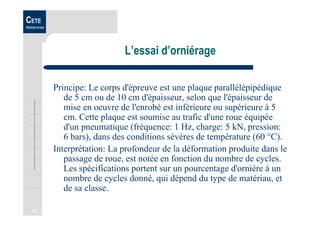 23
CETE
Méditerranée
L’essai d’orniérage
Principe: Le corps d'épreuve est une plaque parallélépipédique
de 5 cm ou de 10 cm d'épaisseur, selon que l'épaisseur de
mise en oeuvre de l'enrobé est inférieure ou supérieure à 5
cm. Cette plaque est soumise au trafic d'une roue équipée
d'un pneumatique (fréquence: 1 Hz, charge: 5 kN, pression:
6 bars), dans des conditions sévères de température (60 °C).
Interprétation: La profondeur de la déformation produite dans le
passage de roue, est notée en fonction du nombre de cycles.
Les spécifications portent sur un pourcentage d'ornière à un
nombre de cycles donné, qui dépend du type de matériau, et
de sa classe.
 