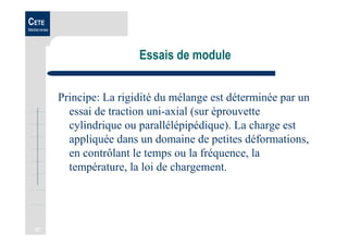 27
CETE
Méditerranée
Essais de module
Principe: La rigidité du mélange est déterminée par un
essai de traction uni-axial (sur éprouvette
cylindrique ou parallélépipédique). La charge est
appliquée dans un domaine de petites déformations,
en contrôlant le temps ou la fréquence, la
température, la loi de chargement.
 