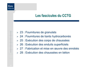 3
CETE
Méditerranée
Les fascicules du CCTG
23 : Fournitures de granulats
24 : Fournitures de liants hydrocarbonés
25 : Exécution des corps de chaussées
26 : Exécution des enduits superficiels
27 : Fabrication et mise en œuvre des enrobés
28 : Exécution des chaussées en béton
 