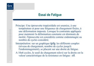 31
CETE
Méditerranée
Essai de Fatigue
Principe: Une éprouvette trapézoïdale est soumise, à une
température et pour une fréquence de chargement fixées, à
une déformation imposée. Lorsque la contrainte appliquée
pour maintenir la déformation constante est diminuée de
moitié, l'éprouvette est considérée comme endommagée au
nombre de cycles considéré.
Interprétation: sur un graphique lg/lg, les différents couples
(niveau de chargement, nombre de cycles jusqu'à
l'endommagement), se placent sur une droite de fatigue.
A 10e6 cycles, le seuil de chargement relevé sur la droite est la
valeur caractéristique de la résistance en fatigue : ε6.
 