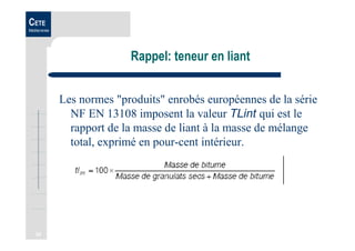 34
CETE
Méditerranée
Rappel: teneur en liant
Les normes "produits" enrobés européennes de la série
NF EN 13108 imposent la valeur TLint qui est le
rapport de la masse de liant à la masse de mélange
total, exprimé en pour-cent intérieur.
 