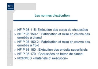 4
CETE
Méditerranée
Les normes d’exécution
NF P 98 115: Exécution des corps de chaussées
NF P 98 150-1 : Fabrication et mise en œuvre des
enrobés à chaud
NF P 98 150-2 : Fabrication et mise en œuvre des
enrobés à froid
NF P 98 160 : Exécution des enduits superficiels
NF P 98 170 : Chaussées en béton de ciment
NORMES «matériels d’ exécution»
 