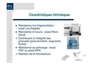 46
CETE
Méditerranée
Caractéristiques intrinsèques
Résistance à la fragmentation :
essai Los Angeles
Résistance à l’usure : essai Micro
Deval
Contribuent à l’intégrité des
granulats (granulométrie, angularité,
forme)
Résistance au polissage : essai
PSV ou essai RPA
Maintien de la microtexture
 