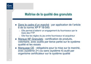 48
CETE
Méditerranée
Maîtrise de la qualité des granulats
Dans le cadre d’un marché : par application de l’article
6 de la norme XP P 18-545:
– Elle permet d’obtenir un engagement du fournisseur par le
biais des FTP
– Elle fixe les règles du jeu entre fournisseur et acquéreur
Marque NF Granulats : certification de produits,
volontaire, avec audits par tierce partie sur le système
qualité et les essais
Marquage CE : obligatoire pour la mise sur le marché,
avec (système 2+) ou sans (système 4) audit par
organisme certificateur sur le système qualité
 