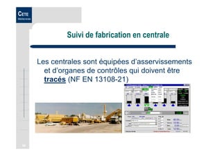 56
CETE
Méditerranée
Suivi de fabrication en centrale
Les centrales sont équipées d’asservissements
et d’organes de contrôles qui doivent être
tracés (NF EN 13108-21)
 