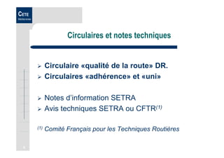 6
CETE
Méditerranée
Circulaires et notes techniques
Circulaire «qualité de la route» DR.
Circulaires «adhérence» et «uni»
Notes d’information SETRA
Avis techniques SETRA ou CFTR(1)
(1) Comité Français pour les Techniques Routières
 