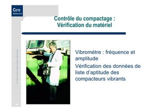 63
CETE
Méditerranée
Contrôle du compactage :
Vérification du matériel
Vibromètre : fréquence et
amplitude
Vérification des données de
liste d’aptitude des
compacteurs vibrants
 