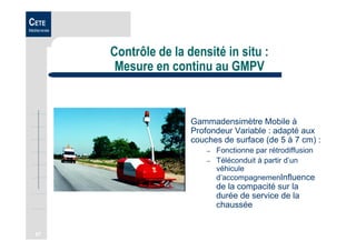 67
CETE
Méditerranée
Contrôle de la densité in situ :
Mesure en continu au GMPV
Gammadensimètre Mobile à
Profondeur Variable : adapté aux
couches de surface (de 5 à 7 cm) :
– Fonctionne par rétrodiffusion
– Téléconduit à partir d’un
véhicule
d’accompagnemenInfluence
de la compacité sur la
durée de service de la
chaussée
 