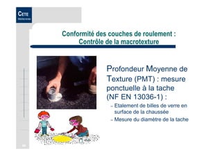 68
CETE
Méditerranée
Conformité des couches de roulement :
Contrôle de la macrotexture
Profondeur Moyenne de
Texture (PMT) : mesure
ponctuelle à la tache
(NF EN 13036-1) :
– Etalement de billes de verre en
surface de la chaussée
– Mesure du diamètre de la tache
 