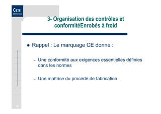 70
CETE
Méditerranée
3- Organisation des contrôles et
conformitéEnrobés à froid
Rappel : Le marquage CE donne :
– Une conformité aux exigences essentielles définies
dans les normes
– Une maîtrise du procédé de fabrication
 