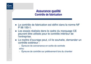 71
CETE
Méditerranée
Assurance qualité
Contrôle de fabrication
Le contrôle de fabrication est défini dans la norme NF
P 98 150-1.
Les essais réalisés dans le cadre du marquage CE
peuvent être utilisés pour le contrôle intérieur de
l’entreprise.
Le maître d’ouvrage peut, s’il le souhaite, demander un
contrôle extérieur :
– Épreuve de convenance en sortie de centrale
et/ou
– Épreuve de contrôle sur prélèvement lors du chantier
 