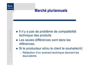 75
CETE
Méditerranée
Marché pluriannuels
Il n’y a pas de problème de compatibilité
technique des produits
Les seules différences sont dans les
références.
Si le producteur et/ou le client le souhaite(nt)
– Rédaction d’un avenant technique donnant les
équivalents
 