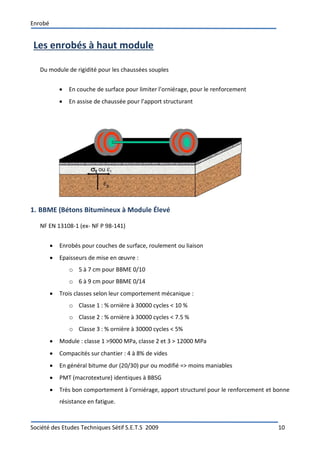 Enrobé
Société des Etudes Techniques Sétif S.E.T.S 2009 10
Les enrobés à haut module
Du module de rigidité pour les chaussées souples
 En couche de surface pour limiter l’orniérage, pour le renforcement
 En assise de chaussée pour l’apport structurant
1. BBME (Bétons Bitumineux à Module Élevé
NF EN 13108-1 (ex- NF P 98-141)
 Enrobés pour couches de surface, roulement ou liaison
 Epaisseurs de mise en œuvre :
o 5 à 7 cm pour BBME 0/10
o 6 à 9 cm pour BBME 0/14
 Trois classes selon leur comportement mécanique :
o Classe 1 : % ornière à 30000 cycles < 10 %
o Classe 2 : % ornière à 30000 cycles < 7.5 %
o Classe 3 : % ornière à 30000 cycles < 5%
 Module : classe 1 >9000 MPa, classe 2 et 3 > 12000 MPa
 Compacités sur chantier : 4 à 8% de vides
 En général bitume dur (20/30) pur ou modifié => moins maniables
 PMT (macrotexture) identiques à BBSG
 Très bon comportement à l’orniérage, apport structurel pour le renforcement et bonne
résistance en fatigue.
 