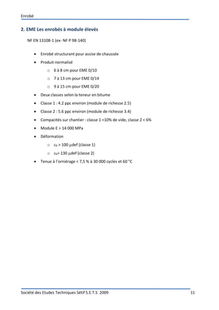 Enrobé
Société des Etudes Techniques Sétif S.E.T.S 2009 11
2. EME Les enrobés à module élevés
NF EN 13108-1 (ex- NF P 98-140)
 Enrobé structurant pour assise de chaussée
 Produit normalisé
o 6 à 8 cm pour EME 0/10
o 7 à 13 cm pour EME 0/14
o 9 à 15 cm pour EME 0/20
 Deux classes selon la teneur en bitume
 Classe 1 : 4.2 ppc environ (module de richesse 2.5)
 Classe 2 : 5.6 ppc environ (module de richesse 3.4)
 Compacités sur chantier : classe 1 <10% de vide, classe 2 < 6%
 Module E > 14 000 MPa
 Déformation
o 6 > 100 def (classe 1)
o 6> 130 def (classe 2)
 Tenue à l’orniérage < 7,5 % à 30 000 cycles et 60 °C
 