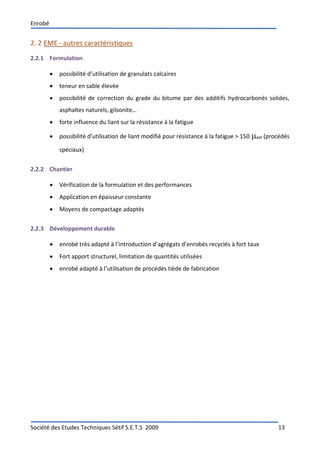Enrobé
Société des Etudes Techniques Sétif S.E.T.S 2009 13
2. 2 EME - autres caractéristiques
2.2.1 Formulation
 possibilité d’utilisation de granulats calcaires
 teneur en sable élevée
 possibilité de correction du grade du bitume par des additifs hydrocarbonés solides,
asphaltes naturels, gilsonite…
 forte influence du liant sur la résistance à la fatigue
 possibilité d’utilisation de liant modifié pour résistance à la fatigue > 150 def (procédés
spéciaux)
2.2.2 Chantier
 Vérification de la formulation et des performances
 Application en épaisseur constante
 Moyens de compactage adaptés
2.2.3 Développement durable
 enrobé très adapté à l’introduction d’agrégats d’enrobés recyclés à fort taux
 Fort apport structurel, limitation de quantités utilisées
 enrobé adapté à l’utilisation de procédés tiède de fabrication
 