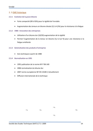Enrobé
Société des Etudes Techniques Sétif S.E.T.S 2009 14
2. 3 EME historique
2.3.1 Evolution de la grave-bitume
 Forte compacité (89 à 92%) pour la rigidité de l’enrobés
 Augmentation des teneurs en bitume élevée (3,5 à 4,5%) pour la résistance à la fatigue
2.3.2 1980 : Innovation des entreprises
 Utilisation d’un bitume dur (10/20) augmentation de la rigidité
 Permet l’augmentation de la teneur en bitume (5,2 à 6,2 %) pour une résistance à la
fatigue améliorée
2.3.3 Généralisation des produits d’entreprise
 Avis techniques à partir de 1988
2.3.4 Normalisation en 1991
 1991 publication de la norme NF P 98-140
 2006 normalisation du bitume dur
 2007 norme européenne NF EN 13108-1 Actuellement
 Diffusion internationale de la technique
 