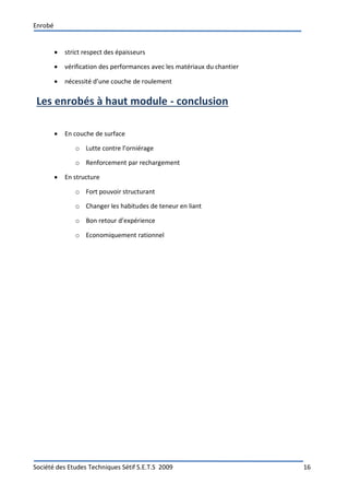 Enrobé
Société des Etudes Techniques Sétif S.E.T.S 2009 16
 strict respect des épaisseurs
 vérification des performances avec les matériaux du chantier
 nécessité d’une couche de roulement
Les enrobés à haut module - conclusion
 En couche de surface
o Lutte contre l’orniérage
o Renforcement par rechargement
 En structure
o Fort pouvoir structurant
o Changer les habitudes de teneur en liant
o Bon retour d’expérience
o Economiquement rationnel
 