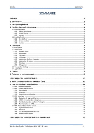 Enrobé Sommaire
Société des Etudes Techniques Sétif S.E.T.S 2009 2
SOMMAIRE
ENROBE..................................................................................................................................................3
1. Introduction..............................................................................................................................3
2. Description générale.................................................................................................................3
3. Familles d'enrobés bitumineux.................................................................................................4
3. 1 Produits Chauds............................................................................................................................................. 4
3.1.1 Béton bitumineux :............................................................................................................................. 4
3.1.2 Grave bitume : ................................................................................................................................... 4
3.1.3 Autres :.............................................................................................................................................. 4
3. 2 Produits Froids............................................................................................................................................... 5
3.2.1 Enrobé froid :..................................................................................................................................... 5
3.2.2 Grave émulsion : ................................................................................................................................ 5
3.2.3 Autres :.............................................................................................................................................. 5
4. Technique .................................................................................................................................6
4. 1 Conception.................................................................................................................................................... 6
4. 2 Fabrication..................................................................................................................................................... 6
4.2.1 Alimentation : .................................................................................................................................... 6
4.2.2 Convoyage : ....................................................................................................................................... 6
4.2.3 Séchage :............................................................................................................................................ 6
4.2.4 Malaxage : ......................................................................................................................................... 6
4.2.5 Adjonction des fines évaporées : ........................................................................................................ 7
4.2.6 Adjonction du bitume :....................................................................................................................... 7
4.2.7 Stockage :........................................................................................................................................... 7
4.2.8 Chargement : ..................................................................................................................................... 7
4. 3 Transport et stockage .................................................................................................................................... 7
4. 4 Application .................................................................................................................................................... 8
5. Qualité......................................................................................................................................9
6. Évolution et environnement.....................................................................................................9
LES ENROBES A HAUT MODULE ................................................................................................... 10
1. BBME (Bétons Bitumineux à Module Élevé ............................................................................10
2. EME Les enrobés à module élevés..........................................................................................11
2. 1 EME – dimensionnement............................................................................................................................. 12
2. 2 EME - autres caractéristiques....................................................................................................................... 13
2.2.1 Formulation ..................................................................................................................................... 13
2.2.2 Chantier........................................................................................................................................... 13
2.2.3 Développement durable................................................................................................................... 13
2. 3 EME historique ............................................................................................................................................ 14
2.3.1 Evolution de la grave-bitume............................................................................................................ 14
2.3.2 1980 : Innovation des entreprises..................................................................................................... 14
2.3.3 Généralisation des produits d’entreprise.......................................................................................... 14
2.3.4 Normalisation en 1991..................................................................................................................... 14
2. 4 EME -Retour d’expérience France ................................................................................................................ 15
2.4.1 Système de notation ........................................................................................................................ 15
2.4.2 Résultats.......................................................................................................................................... 15
2.4.3 Sur le comportement des EME ......................................................................................................... 15
2.4.4 Précautions d’emploi........................................................................................................................ 15
LES ENROBES A HAUT MODULE - CONCLUSION ....................................................................... 16
 