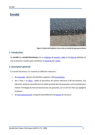 Enrobé
Société des Etudes Techniques Sétif S.E.T.S 2009 3
Enrobé
Figure 1 Couche de fondation d'une route en enrobé de type grave bitume
1. Introduction
Un enrobé (ou enrobé bitumineux) est un mélange de graviers, sable et de bitume appliqué en
une ou plusieurs couches pour constituer la chaussée des routes.
2. Description générale
Un enrobé bitumineux est constitué de différents matériaux :
 des granulats : graviers de diamètre supérieur à 80 micromètres.
 des « fines » ou fillers : sables et poussières de section inférieure à 80 micromètres. Ces
éléments, présents naturellement en faible quantité dans les granulats, sont essentiels pour
réaliser l'enrobage du liant (le bitume) avec les granulats, car ce sont les fines qui agrègent
le bitume.
 du liant hydrocarboné, composé essentiellement de bitume de nos jours.
 