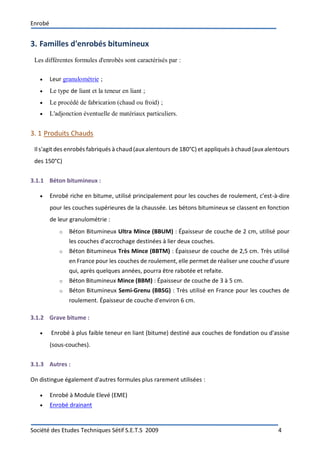 Enrobé
Société des Etudes Techniques Sétif S.E.T.S 2009 4
3. Familles d'enrobés bitumineux
Les différentes formules d'enrobés sont caractérisés par :
 Leur granulométrie ;
 Le type de liant et la teneur en liant ;
 Le procédé de fabrication (chaud ou froid) ;
 L'adjonction éventuelle de matériaux particuliers.
3. 1 Produits Chauds
Ils'agit des enrobés fabriqués à chaud (aux alentours de 180°C) et appliqués à chaud (aux alentours
des 150°C)
3.1.1 Béton bitumineux :
 Enrobé riche en bitume, utilisé principalement pour les couches de roulement, c'est-à-dire
pour les couches supérieures de la chaussée. Les bétons bitumineux se classent en fonction
de leur granulométrie :
o Béton Bitumineux Ultra Mince (BBUM) : Épaisseur de couche de 2 cm, utilisé pour
les couches d'accrochage destinées à lier deux couches.
o Béton Bitumineux Très Mince (BBTM) : Épaisseur de couche de 2,5 cm. Très utilisé
en France pour les couches de roulement, elle permet de réaliser une couche d'usure
qui, après quelques années, pourra être rabotée et refaite.
o Béton Bitumineux Mince (BBM) : Épaisseur de couche de 3 à 5 cm.
o Béton Bitumineux Semi-Grenu (BBSG) : Très utilisé en France pour les couches de
roulement. Épaisseur de couche d'environ 6 cm.
3.1.2 Grave bitume :
 Enrobé à plus faible teneur en liant (bitume) destiné aux couches de fondation ou d'assise
(sous-couches).
3.1.3 Autres :
On distingue également d'autres formules plus rarement utilisées :
 Enrobé à Module Elevé (EME)
 Enrobé drainant
 