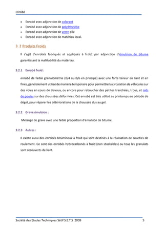Enrobé
Société des Etudes Techniques Sétif S.E.T.S 2009 5
 Enrobé avec adjonction de colorant
 Enrobé avec adjonction de polyéthylène
 Enrobé avec adjonction de verre pilé
 Enrobé avec adjonction de matériau local.
3. 2 Produits Froids
Il s'agit d'enrobés fabriqués et appliqués à froid, par adjonction d'émulsion de bitume
garantissant la malléabilité du matériau.
3.2.1 Enrobé froid :
enrobé de faible granulométrie (0/4 ou 0/6 en principe) avec une forte teneur en liant et en
fines, généralement utilisé de manière temporaire pour permettre la circulation de véhicules sur
des voies en cours de travaux, ou encore pour reboucher des petites tranchées, trous, et nids
de poules sur des chaussées déformées. Cet enrobé est très utilisé au printemps en période de
dégel, pour réparer les détériorations de la chaussée dus au gel.
3.2.2 Grave émulsion :
Mélange de grave avec une faible proportion d'émulsion de bitume.
3.2.3 Autres :
Il existe aussi des enrobés bitumineux à froid qui sont destinés à la réalisation de couches de
roulement. Ce sont des enrobés hydrocarbonés à froid (non stockables) ou tous les granulats
sont recouverts de liant.
 