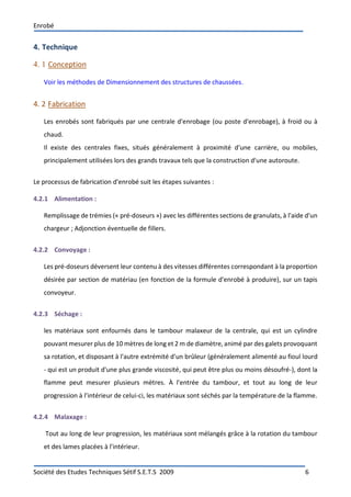 Enrobé
Société des Etudes Techniques Sétif S.E.T.S 2009 6
4. Technique
4. 1 Conception
Voir les méthodes de Dimensionnement des structures de chaussées.
4. 2 Fabrication
Les enrobés sont fabriqués par une centrale d'enrobage (ou poste d'enrobage), à froid ou à
chaud.
Il existe des centrales fixes, situés généralement à proximité d'une carrière, ou mobiles,
principalement utilisées lors des grands travaux tels que la construction d'une autoroute.
Le processus de fabrication d'enrobé suit les étapes suivantes :
4.2.1 Alimentation :
Remplissage de trémies (« pré-doseurs ») avec les différentes sections de granulats, à l'aide d'un
chargeur ; Adjonction éventuelle de fillers.
4.2.2 Convoyage :
Les pré-doseurs déversent leur contenu à des vitesses différentes correspondant à la proportion
désirée par section de matériau (en fonction de la formule d'enrobé à produire), sur un tapis
convoyeur.
4.2.3 Séchage :
les matériaux sont enfournés dans le tambour malaxeur de la centrale, qui est un cylindre
pouvant mesurer plus de 10 mètres de long et 2 m de diamètre, animé par des galets provoquant
sa rotation, et disposant à l'autre extrémité d'un brûleur (généralement alimenté au fioul lourd
- qui est un produit d'une plus grande viscosité, qui peut être plus ou moins désoufré-), dont la
flamme peut mesurer plusieurs mètres. À l'entrée du tambour, et tout au long de leur
progression à l'intérieur de celui-ci, les matériaux sont séchés par la température de la flamme.
4.2.4 Malaxage :
Tout au long de leur progression, les matériaux sont mélangés grâce à la rotation du tambour
et des lames placées à l'intérieur.
 