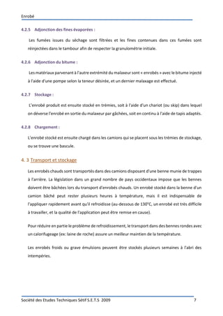 Enrobé
Société des Etudes Techniques Sétif S.E.T.S 2009 7
4.2.5 Adjonction des fines évaporées :
Les fumées issues du séchage sont filtrées et les fines contenues dans ces fumées sont
réinjectées dans le tambour afin de respecter la granulométrie initiale.
4.2.6 Adjonction du bitume :
Les matériaux parvenant à l'autre extrémité du malaxeur sont « enrobés » avec le bitume injecté
à l'aide d'une pompe selon la teneur désirée, et un dernier malaxage est effectué.
4.2.7 Stockage :
L’enrobé produit est ensuite stocké en trémies, soit à l'aide d'un chariot (ou skip) dans lequel
on déverse l'enrobé en sortie du malaxeur par gâchées, soit en continu à l'aide de tapis adaptés.
4.2.8 Chargement :
L’enrobé stocké est ensuite chargé dans les camions qui se placent sous les trémies de stockage,
ou se trouve une bascule.
4. 3 Transport et stockage
Les enrobés chauds sont transportés dans des camions disposant d'une benne munie de trappes
à l'arrière. La législation dans un grand nombre de pays occidentaux impose que les bennes
doivent être bâchées lors du transport d'enrobés chauds. Un enrobé stocké dans la benne d'un
camion bâché peut rester plusieurs heures à température, mais il est indispensable de
l'appliquer rapidement avant qu'il refroidisse (au-dessous de 130°C, un enrobé est très difficile
à travailler, et la qualité de l'application peut être remise en cause).
Pour réduire en partie le problème de refroidissement, le transport dans des bennes rondes avec
un calorifugeage (ex: laine de roche) assure un meilleur maintien de la température.
Les enrobés froids ou grave émulsions peuvent être stockés plusieurs semaines à l'abri des
intempéries.
 