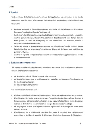 Enrobé
Société des Etudes Techniques Sétif S.E.T.S 2009 9
5. Qualité
Tant au niveau de la fabrication qu'au niveau de l'application, les entreprises et les clients,
notamment les collectivités, effectuent un contrôle qualité. Les principaux essais effectués sont
les suivants :
 Essais de résistance et de comportement en laboratoire lors de l'élaboration de nouvelles
formules d'enrobés (coefficient d'orniérage, ...)
 Contrôle d'échantillons de bitume prélevés à l'approvisionnement des centrales (viscosité).
 Analyse granulométrique, Hygrométrie, coefficient d'aplatissement, taux d'argile dans les
fines (valeur au bleu de méthylène) sur des échantillons de matériau prélevés à
l'approvisionnement des centrales.
 Teneur en bitume et analyse granulométrique sur échantillons d'enrobé prélevés lors de
l'application (par un processus d'extraction de bitume et de lavage des matériaux au
perchloroéthylène.
 Analyse de rugosité, compacité effectués sur la chaussée une fois l'application d'une couche
d'enrobée effectuée.
6. Évolution et environnement
Si la production et l'application d'enrobés bitumineux reste une activité extrêmement polluante,
certains efforts sont réalisés en vue :
 de réduire les coûts de fabrication et de mise en œuvre.
 de réduire les risques pour la santé des ouvriers travaillant sur les postes d'enrobage ou sur
les chantiers d'application.
 de réduire la pollution générée.
Ces principales améliorations sont :
 L'utilisation (de façon encore marginale) de liants de nature végétale substitués au bitume.
 L'amélioration des liants, notamment grâce à l'apparition des bio-liants, afin de diminuer la
température de fabrication et d'application, ce qui a pour effet de libérer moins de vapeurs
nocives, et de réduire la consommation en énergie des centrales d'enrobage.
 Le recyclage de plus en plus répandu d'enrobé rigidifié issu de rabotages de routes et de
déchets de poste.
 L'amélioration de la productivité des centrales, visant à optimiser leur consommation
énergétique et à réduire la quantité de déchets en début et en fin de cycle de fabrication.
 