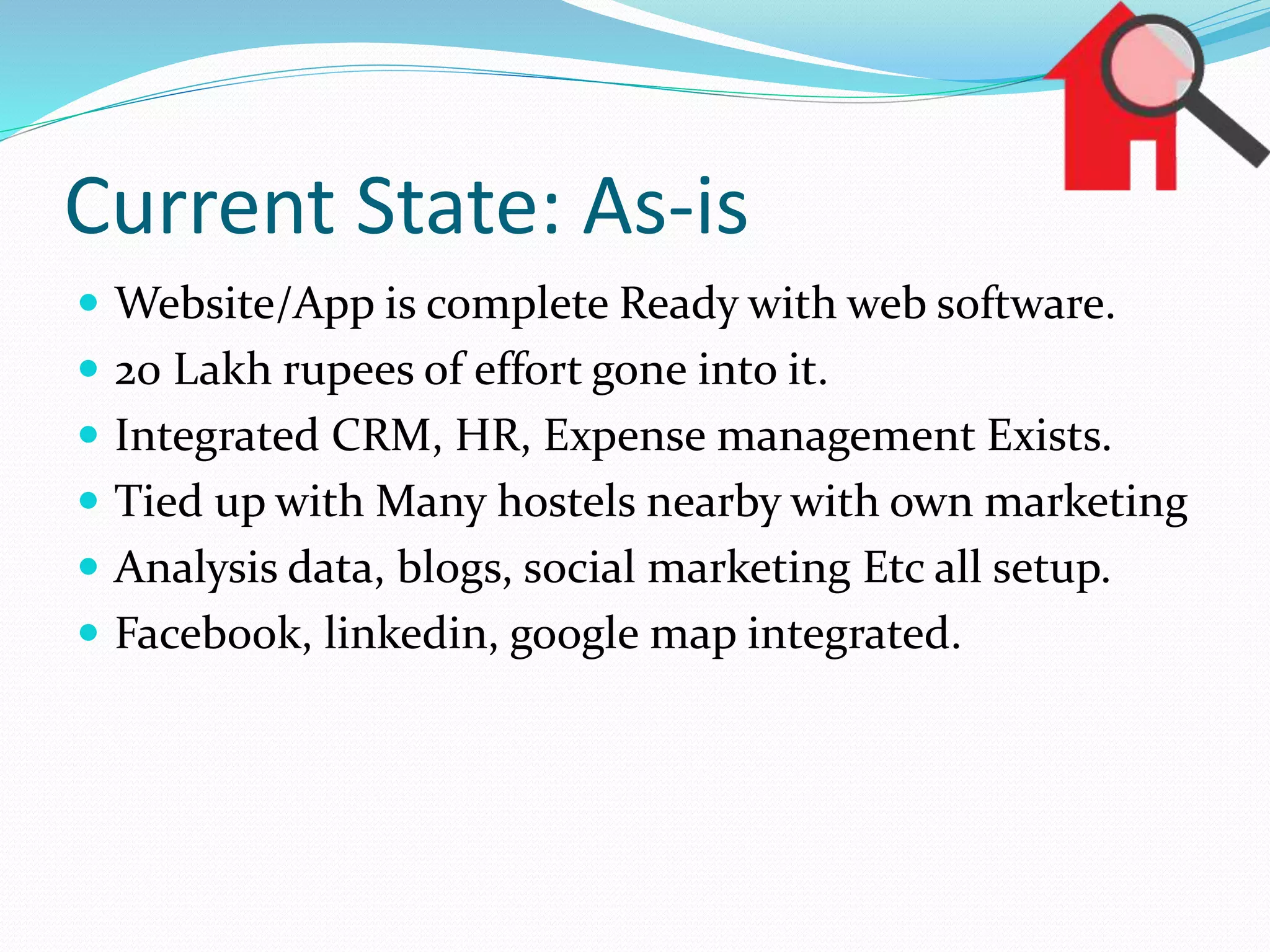 Current State: As-is
 Website/App is complete Ready with web software.
 20 Lakh rupees of effort gone into it.
 Integrated CRM, HR, Expense management Exists.
 Tied up with Many hostels nearby with own marketing
 Analysis data, blogs, social marketing Etc all setup.
 Facebook, linkedin, google map integrated.
 