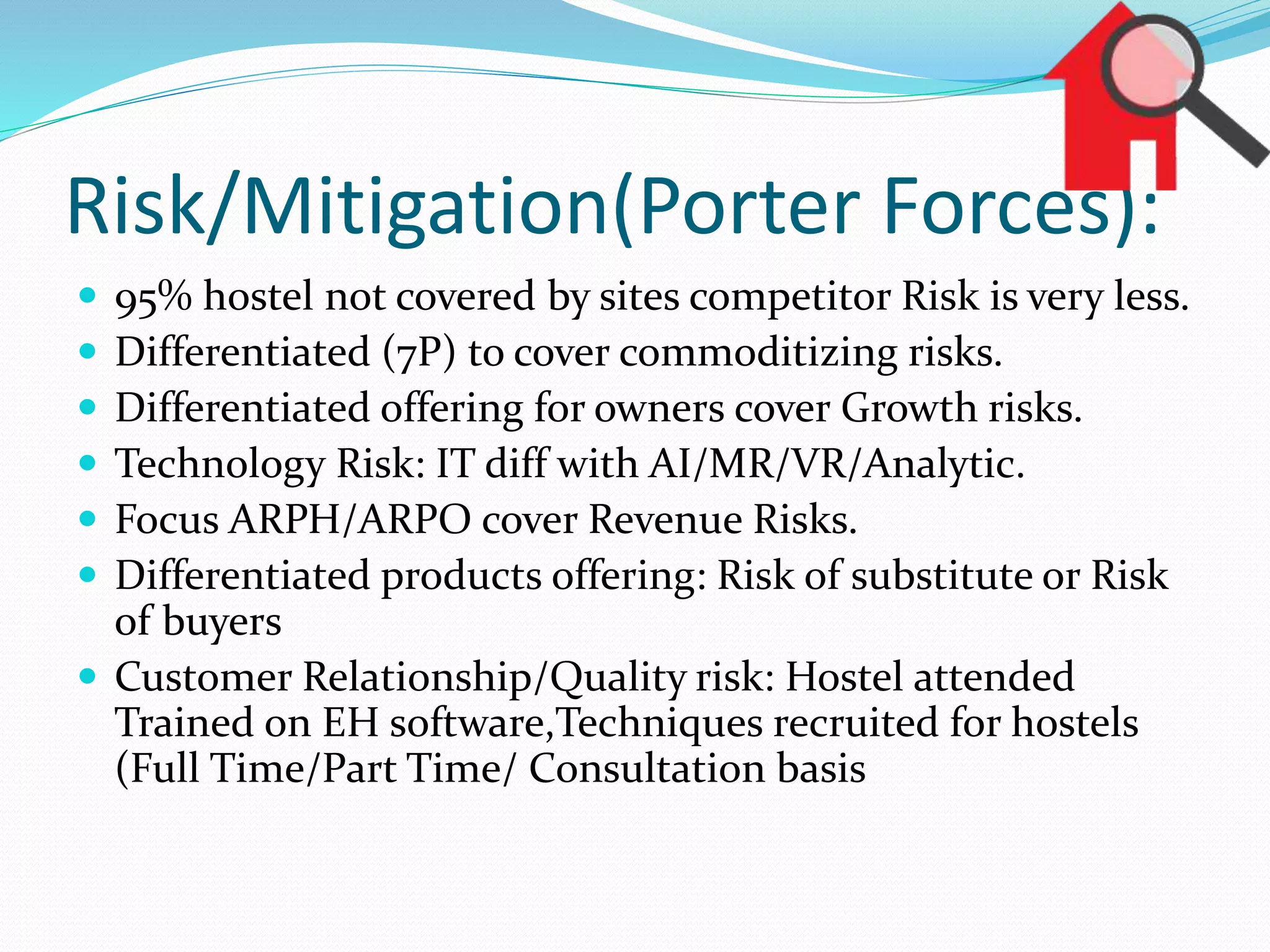 Risk/Mitigation(Porter Forces):
 95% hostel not covered by sites competitor Risk is very less.
 Differentiated (7P) to cover commoditizing risks.
 Differentiated offering for owners cover Growth risks.
 Technology Risk: IT diff with AI/MR/VR/Analytic.
 Focus ARPH/ARPO cover Revenue Risks.
 Differentiated products offering: Risk of substitute or Risk
of buyers
 Customer Relationship/Quality risk: Hostel attended
Trained on EH software,Techniques recruited for hostels
(Full Time/Part Time/ Consultation basis
 